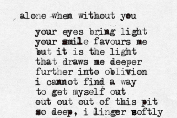your eyes bring light your smile favours me but it is the light that draws me deeper further into oblivion i cannot find a way to get myself out out out out of this pit so deep, i linger v s s softly alone when without you 