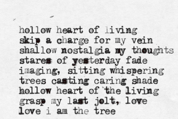 hollow heart of living skip a charge for my vein shallow nostalgia my thoughts stares of yesterday fade imaging, sitting whispering trees casting caring shade hollow heart of the living grasp my last jolt, love love i am the tree 