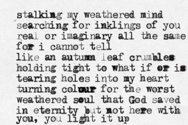 stalking my weathered mind searching for inklings of you real or imaginary all the same for i cannot tell like an autumn leaf crumbles holding tight to what if or is tearing holes into my heart turning colu our o o our for the worst weathered soul that God saved in eternity but not here with you, you light it up 