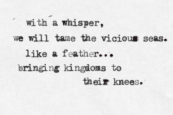 with a whisper , we will tame the vicious seas. like a feather... bringing kingdoms to their knees. 
