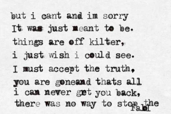 but i cant and im sorry It was just meant to be. things are off kilter, i just wish i could see. I must accept the truth, . you are goneand thats all i can never grt e you back, there was no way to stop o the fall 