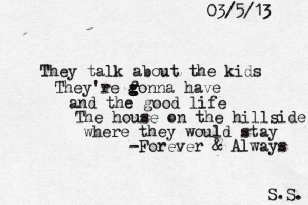 03/5/13 S.S. They talk about the kids They're f g g gonna have and the good life The house on the hillside where they would stay -Forever & Always 