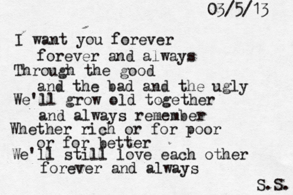 I want you forever forever and always Through the good and the bad and the ugly We'll grow old together and always remember Whether rich or for poor or for better We'll still love each other forever and always S.S. 03/5/13 