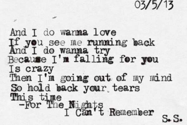 And I do wanna love If you see me running back And I do wanna try Because I'm falling for you Is crazy Then I'm going out of my mind So hold back your tears This time -For The Nights I Can't Remember S.S. 03/5/13 