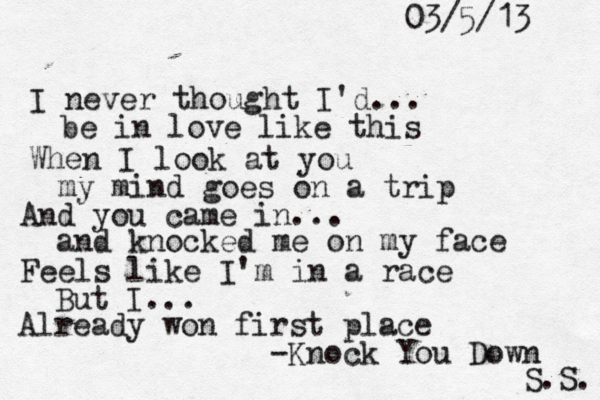 I neve r thought I'd... be in love like this When I look at you my mind goes on a trip And you came in... and knocked me on my face Feels like I'm in a race But I... Already won first place -Knock You Down S.S. 03/5/13 