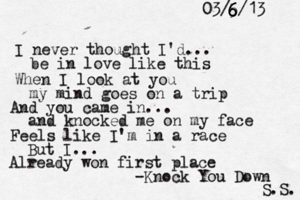 I neve r thought I'd... be in love like this When I look at you my mind goes on a trip And you came in... and knocked me on my face Feels like I'm in a race But I... Already won first place -Knock You Down S.S. 03/5/13 6 6 6