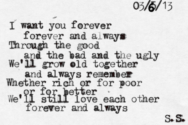 I want you forever forever and always Through the good and the bad and the ugly We'll grow old together and always remember Whether rich or for poor or for better We'll still love each other forever and always S.S. 03/5/13 6 6 6 6 6 6 6 6