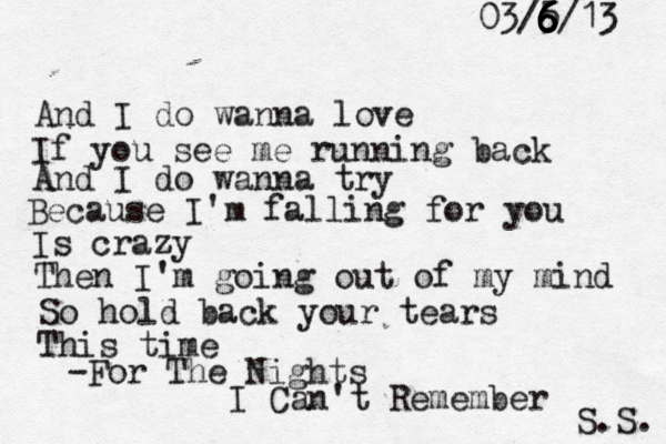 And I do wanna love If you see me running back And I do wanna try Because I'm falling for you Is crazy Then I'm going out of my mind So hold back your tears This time -For The Nights I Can't Remember S.S. 03/5/13 6 6 6 6 6 6 6
