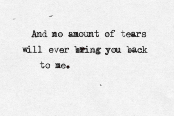 And no amount of tears will ever bring you back to me.