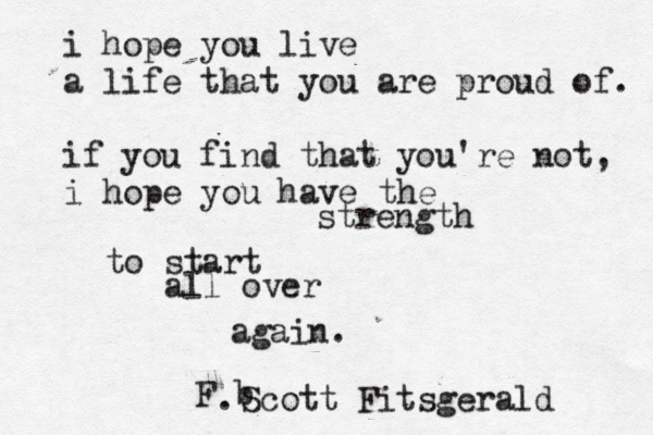 i hope you live a life that you are proud of. if you find that you're not, i hope you have the strength to start all over again. F b Scott Fitsgerald .