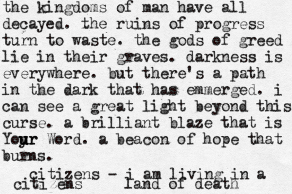 the kingdoms of man have all decayed. the ruins of progress turn to waste. the gods of greed lie in their graves. darkness is everywhere. but there 's a path in the dark that has emmerged. i can see a great light beyond this curse. a brilliant blaze that is Yoyr u u ur Word. a beacon of hope that burns. citizens - i am living in a land of death citizens 
