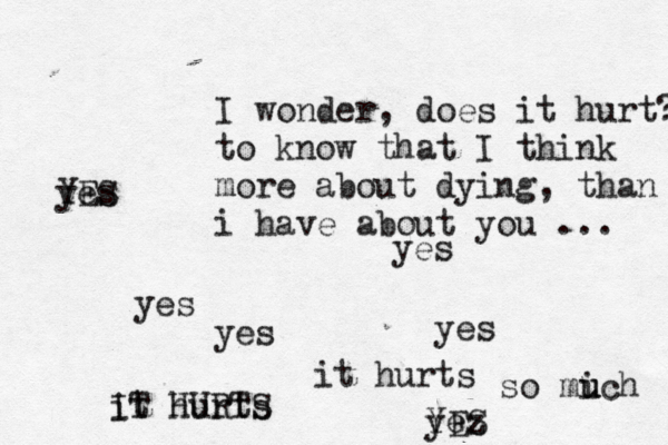 I wonder, does it hurt? to know that I think more about dying, than i have about you ... yes yes yes yes it hurts it hurts IT HURTS yez YES YES yes so mich u u 