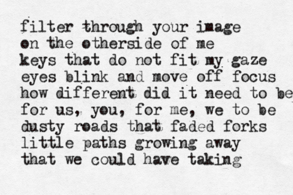 filter through your image on the otherside of me keys that do not fit my gaze eyes blink and move off focus how different did it need to be for us, you, for me, we to be dusty roads that faded forks little paths growing away that we could have taking 