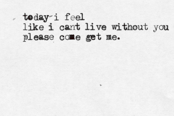 today i feel like i cant live without you please come get me. 