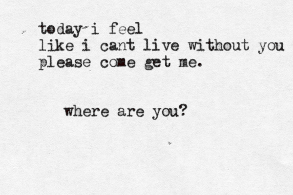 today i feel like i cant live without you please come get me. where are you?