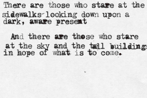 There are those who stare at the sidewalks looking down upon a dark, aware present And there are those who stare at the sky and the te all buildings in hope of what is to come. 