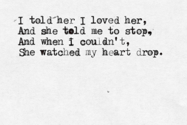 I told her I loved her, And she told me to stop. , And when i I couldn't, She watched my heart drop. 