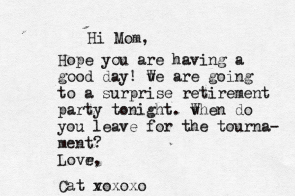 Hi Mom, Hope you are having a good day ! v We are going to a surprise retirement party tonight. v When do you leave for the tourna- ment? Lovr e, Cat v xoxoxo 