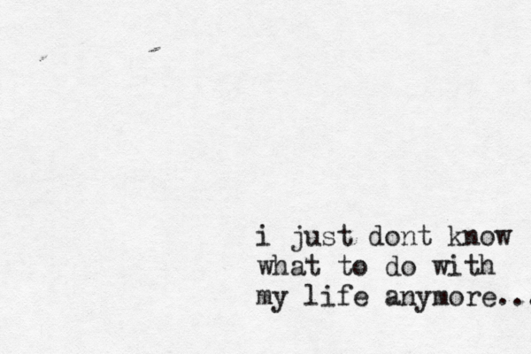 i just dont k now what to do with my life anymore... 