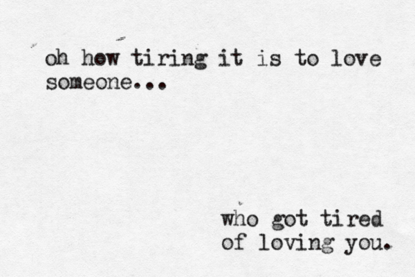 oh how tiring it is to love someone... who got tired of loving you. 
