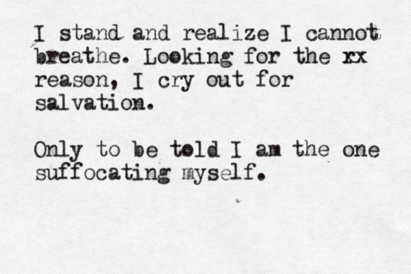 I stand and realize I cannot breathe. Looking for the r xx reason, I cry out for salvation. Only to be told I am the one suffocating myself. 