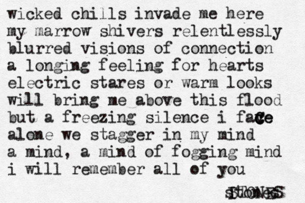 stones wicked chills invade me here my marrow shivers relentlessly blurred vision s of connection a longing feeling for hearts electric stares or warm looks will bring me above this flood but a freezing silence i fav c c ce C Ce alone we stagger in my mind a mind , a mind of fogging mind i will remember all of you I STONES 