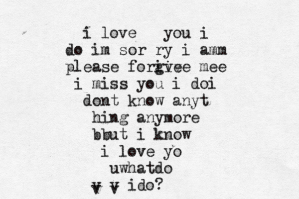 i love you i do im sor ry i amm please forive give mee i miss you i doi dont know anyt hing anymore b but i know i love yo uwhatdo v v ido? v v 