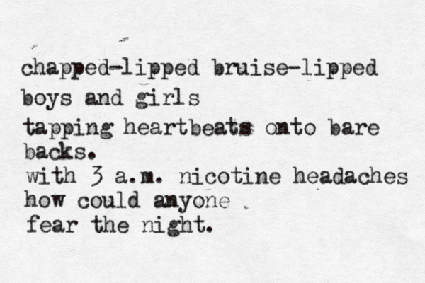 chapped-lipped bruise-lipped boys and girls tapping heartbeats onto bare backs. with 3 a.m. nicotine headaches how could anyone fear the night. 