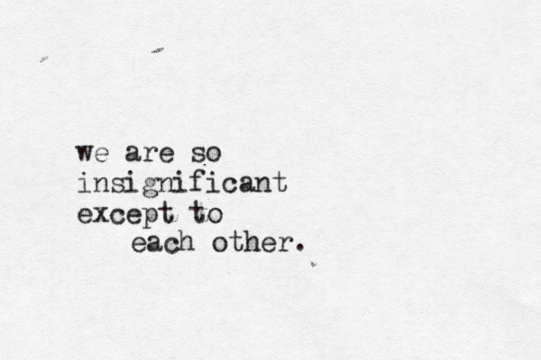 we are so insignificant except to each other. 