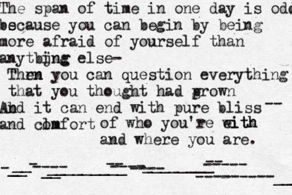 The span of time in one day is odd bs ecause you can begin by being more afraid of yourself than anytbjng ing else- Thrn en you can question everything that you thought had p grown b And it can end with pure b liss and clm omfort -- of who you're eith with and where you are . -__ __ - ---- __ _________ -- ---- ---- ________ -- ----- ---------___ 