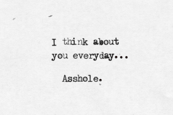 I think about you everyday... Asshole. 