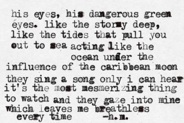 his eyes, his dangerous green eyes. like the stormy deep, like the tides that pull you out to sea acting like the ocean unfe d d r the influence of the caribbean moon they sing a song only i can hear it's the most mesmerizing thing to watch and they gaze into mine which leaves me breathless every time -h.m. 