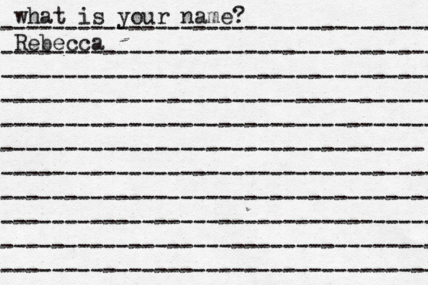 what is your name? ---------------------------------- ---------------------------------- ---------------------------------- ---------------------------------- ---------------------------------- --------------------------------- ---------------------------------- ---------------------------------- ---------------------------------- ---------------------------------- ---------------------------------- Rebecca 