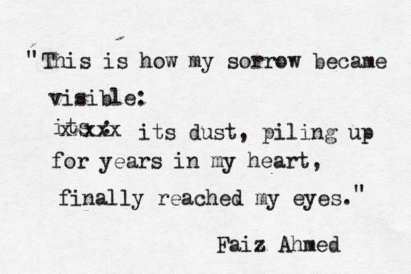 This is how my sorrow became visible: its : xxxxx its dust, piling up for years in my heart, finally reached my eyes. Faiz Ahmed " "