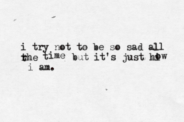 i try not to be so sad all rhe t t ime but it's just hi ow i am.