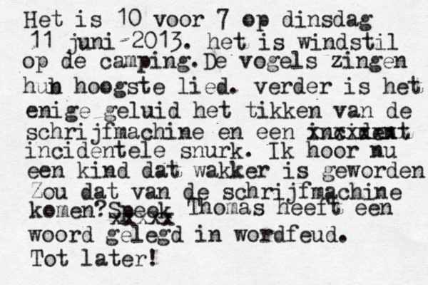 Het is 10 voor 7 op dinsdag 11 juni 2013. het is windstil op de camping.De vogels zingen hub n hoogste lied. verder is het enige geluid het tikken van de schrijfmachine en een incident xxxxxxxx incidentele snurk. Ik hoor nu een kind dat wakker is geworden Zou dat van de schrijfmachine komen?Speek xxxxx Thomas heeft een woord gelegd in wordfeud. Tot later! 