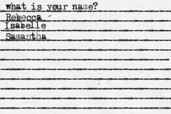 what is your name? ---------------------------------- ---------------------------------- ---------------------------------- ---------------------------------- ---------------------------------- --------------------------------- ---------------------------------- ---------------------------------- ---------------------------------- ---------------------------------- ---------------------------------- Rebecca Isabelle Samantha