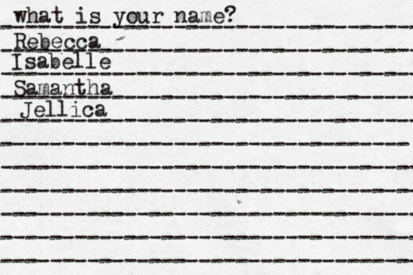 what is your name? ---------------------------------- ---------------------------------- ---------------------------------- ---------------------------------- ---------------------------------- --------------------------------- ---------------------------------- ---------------------------------- ---------------------------------- ---------------------------------- ---------------------------------- Rebecca Isabelle Samantha Jellica 