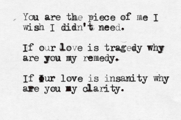 You are the piece of me I wish I didn't need. If our love is tragedy why are you my remedy. If I our love is insanity why are you my clarity. 