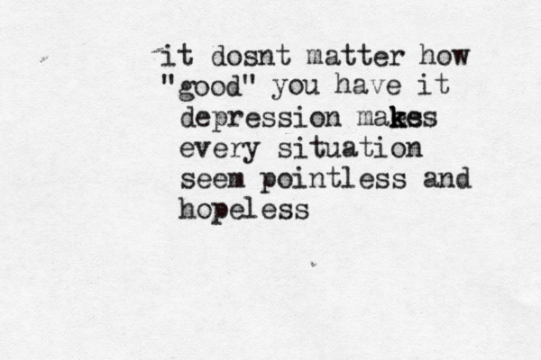 it dosnt matter how @ "good" you have it depression maes k k kes every situation seem pointless and hopeless