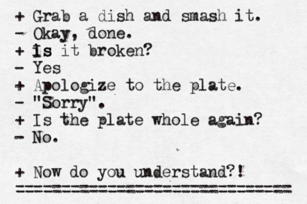 • + Grab a dish and smash it. - Okay, done. + is Is it broken? - Yes + Apologize to the plate. - "Sorry". + Is the plate whole again? - No. + Now do you understand?! ============================== 
