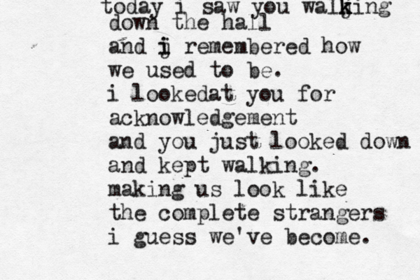 today i saw you waljing k k k down the hall and j i i remembered how we used to be. i looke a d t you for acknowledgement and you just looked down and kept walking. making us look like the complete strangers i guess we've become. 