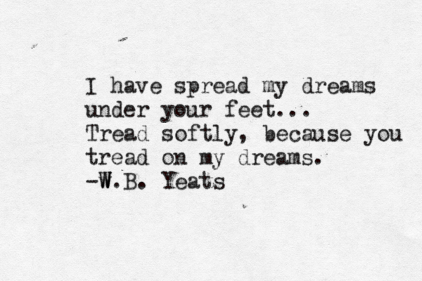 I have spread my dreams under your feet... Tread softly, because you tread on my dreams. -w W W.B. Yeats 