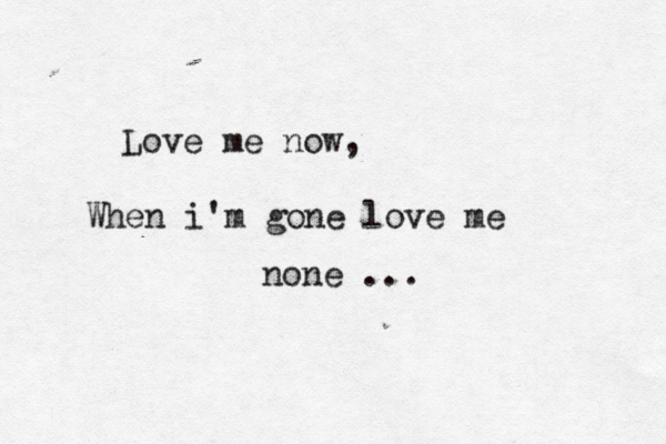 Love me now, When i'm gone love me none ... 