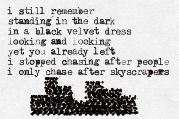 i still remember standing in the dark in a black velvet dress looking and looking yet you already left i stopped chasing after people i only chase after skyscrapers • . . . . . . ... .. ... ... ... ... . . . . . . . . . . . . .... ..... ..... ..... .... ...... ........ ... . . . . . .. .. . . . . . . . .... .... .... .... ..... .. .. .. . . ... ... ... ... . .... . . . . ... ..... .... .... .... .... .... ... ... .... .... .... . ... ... ... ... ... ... .. . .. .... . . . . . . .. .... .... .... .... ..... .... ..... .... .... ..... ..... .......... ... .................. ... . ... ... .... ... .. .... ... . . . . . ... ..., ... . .. ....4 . ... ... .......... .. ................. ..... ..... .. .. . . ... ... ............ ..... ... .. .. ........ ........ ..... ... .... ........ .... ... ......... .... .... ..... . .. . .... . . . ... ... .............. .......... .... .. ...... .. . .. . ........ ..... ... ... . .. . ... . ...... . ............ .............: ...........:::: ........... ................... 