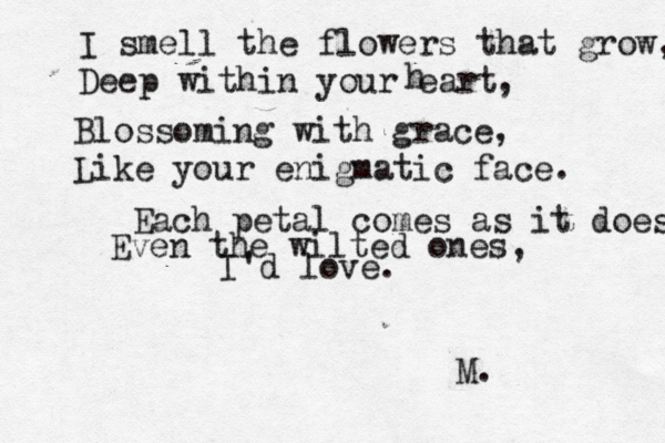 I smell the flowers that grow, Deep within your eart h , Blossoming with grace, Like your enigmatic face. Each petal comes as it does Even the wilted ones, I'd love. M. 