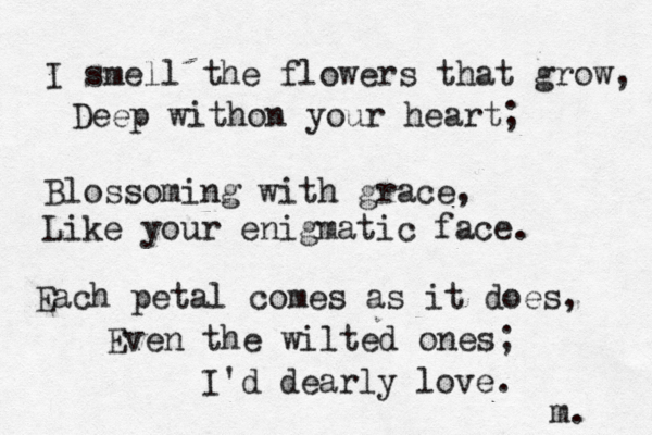 I smell the flowers that grow, Deep withon your heart; Blossoming with grace, Like your enigmatic face. Each petal comes as it does, Even the wilted ones; I'd dearly love. m. 