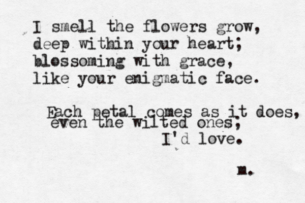 I smell the flowers grow, deep within your heart; blossoming with grace, like your enigmatic face. Each petal comes as it does, even the wilted ones; I'd love. m. 