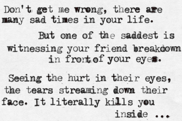 Don't get me wrong, there are many sad times in your life. But one of the saddest is witnessing your friend breako down in fron o t f your eyes. Seeing the hurt in their eyes, the tears streaming down their face. It literally kills you inside ... 