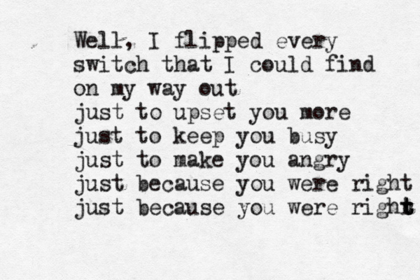 Well, I flipped every switch that I could find on my way out just to upset you more just to keep you busy just to make you angry just because you were right just because you were righr t t t 